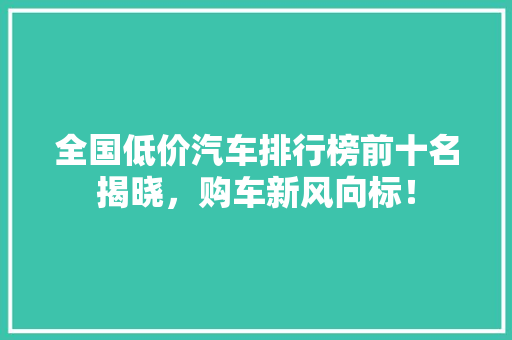 全国低价汽车排行榜前十名揭晓，购车新风向标！