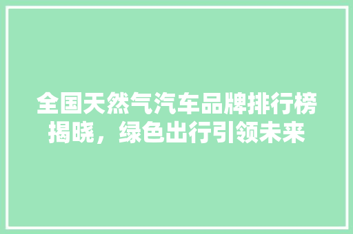 全国天然气汽车品牌排行榜揭晓，绿色出行引领未来