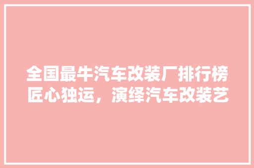 全国最牛汽车改装厂排行榜匠心独运，演绎汽车改装艺术