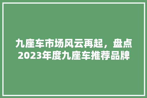 九座车市场风云再起，盘点2023年度九座车推荐品牌排行榜