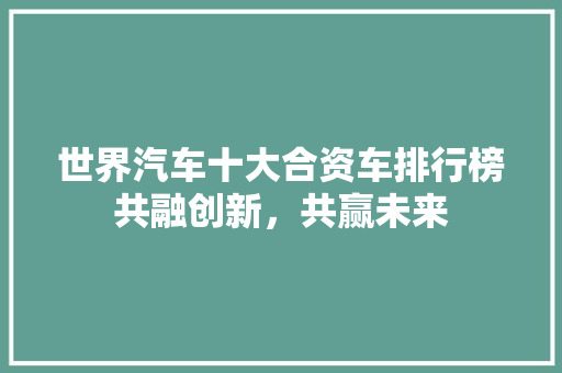 世界汽车十大合资车排行榜共融创新，共赢未来