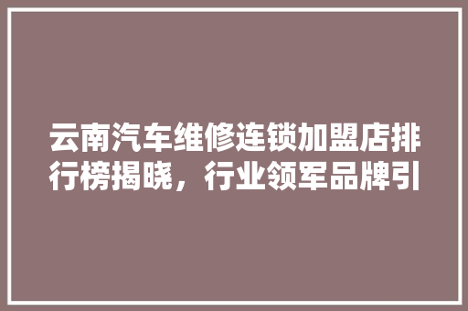云南汽车维修连锁加盟店排行榜揭晓，行业领军品牌引领行业发展