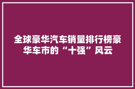 全球豪华汽车销量排行榜豪华车市的“十强”风云