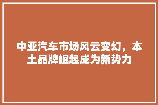 中亚汽车市场风云变幻，本土品牌崛起成为新势力