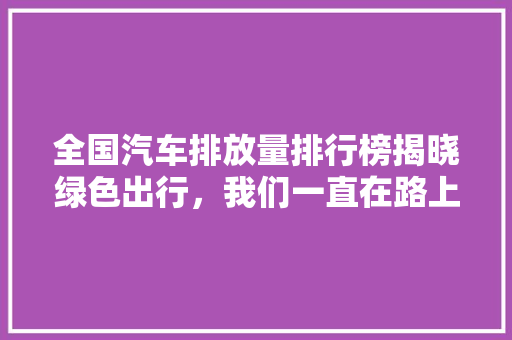 全国汽车排放量排行榜揭晓绿色出行，我们一直在路上