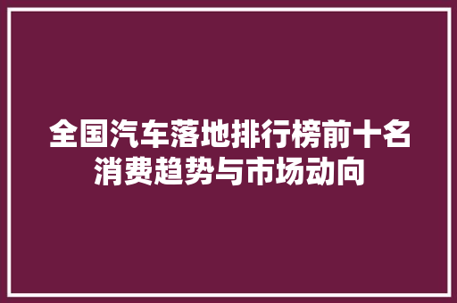 全国汽车落地排行榜前十名消费趋势与市场动向