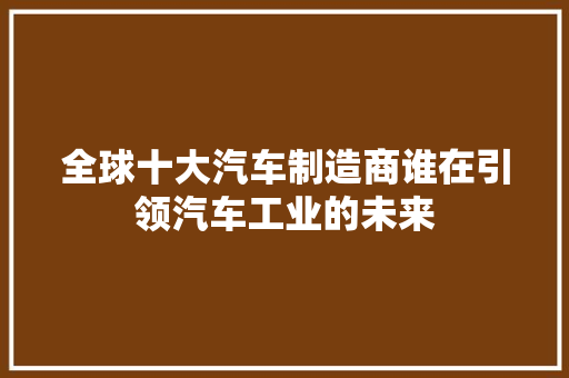 全球十大汽车制造商谁在引领汽车工业的未来