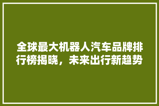 全球最大机器人汽车品牌排行榜揭晓，未来出行新趋势！