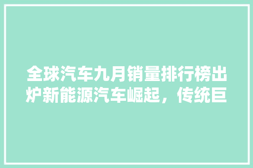 全球汽车九月销量排行榜出炉新能源汽车崛起，传统巨头面临挑战