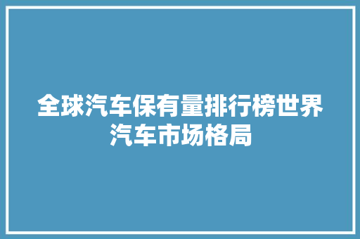 全球汽车保有量排行榜世界汽车市场格局