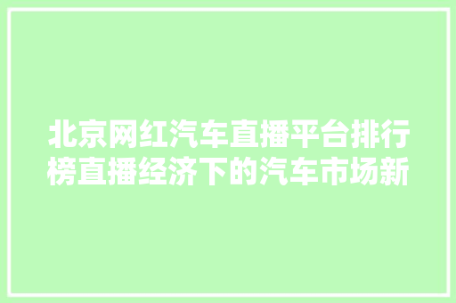 北京网红汽车直播平台排行榜直播经济下的汽车市场新风口