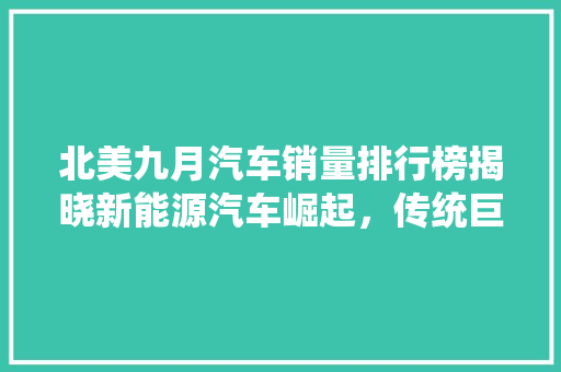 北美九月汽车销量排行榜揭晓新能源汽车崛起，传统巨头面临挑战