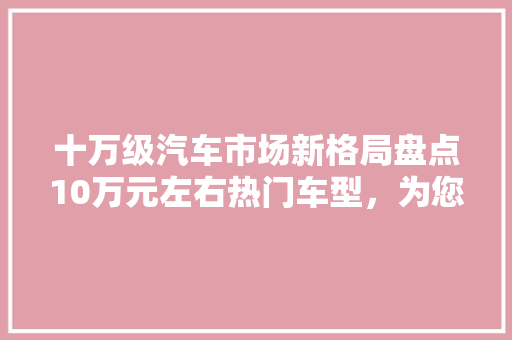 十万级汽车市场新格局盘点10万元左右热门车型，为您购车提供参考