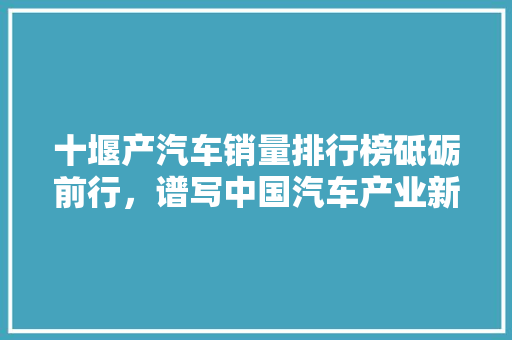 十堰产汽车销量排行榜砥砺前行，谱写中国汽车产业新篇章