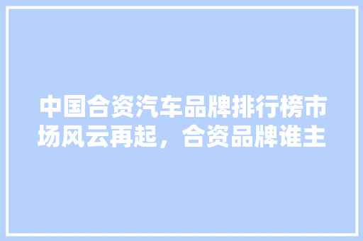 中国合资汽车品牌排行榜市场风云再起，合资品牌谁主沉浮