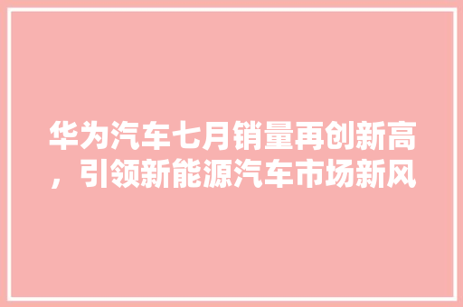 华为汽车七月销量再创新高，引领新能源汽车市场新风向