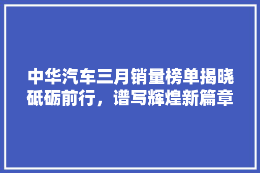 中华汽车三月销量榜单揭晓砥砺前行，谱写辉煌新篇章