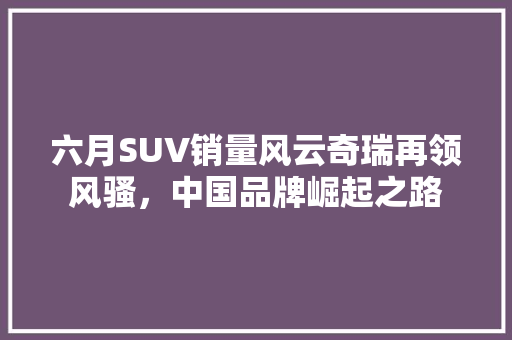 六月SUV销量风云奇瑞再领风骚，中国品牌崛起之路