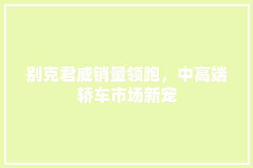别克君威销量领跑，中高端轿车市场新宠