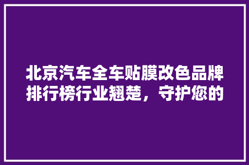 北京汽车全车贴膜改色品牌排行榜行业翘楚，守护您的爱车风采
