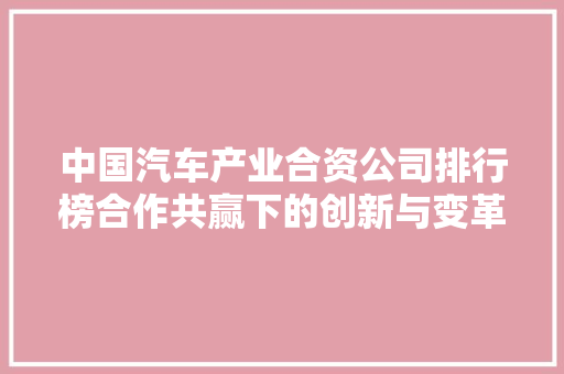 中国汽车产业合资公司排行榜合作共赢下的创新与变革