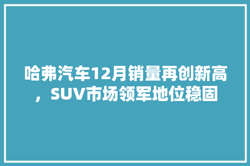 哈弗汽车12月销量再创新高，SUV市场领军地位稳固  第1张