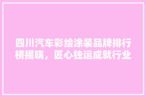 四川汽车彩绘涂装品牌排行榜揭晓，匠心独运成就行业翘楚