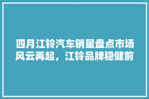 四月江铃汽车销量盘点市场风云再起，江铃品牌稳健前行