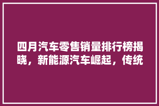 四月汽车零售销量排行榜揭晓，新能源汽车崛起，传统车企面临挑战  第1张