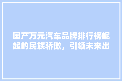 国产万元汽车品牌排行榜崛起的民族骄傲，引领未来出行新风尚  第1张