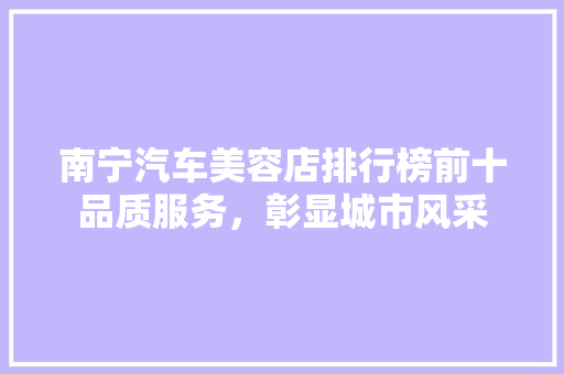 南宁汽车美容店排行榜前十品质服务，彰显城市风采