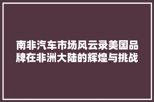 南非汽车市场风云录美国品牌在非洲大陆的辉煌与挑战