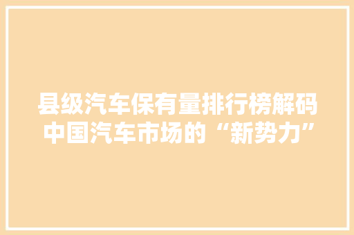 县级汽车保有量排行榜解码中国汽车市场的“新势力”