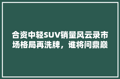 合资中轻SUV销量风云录市场格局再洗牌，谁将问鼎巅峰