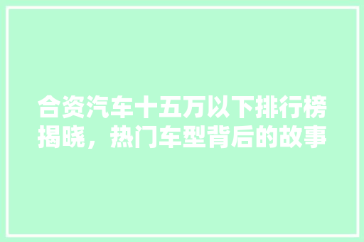 合资汽车十五万以下排行榜揭晓，热门车型背后的故事