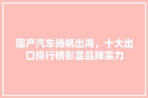国产汽车扬帆出海，十大出口排行榜彰显品牌实力