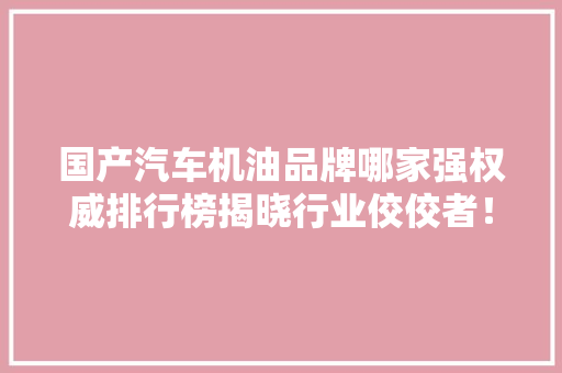 国产汽车机油品牌哪家强权威排行榜揭晓行业佼佼者！