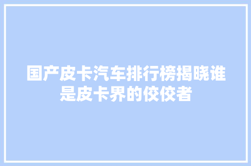 国产皮卡汽车排行榜揭晓谁是皮卡界的佼佼者  第1张