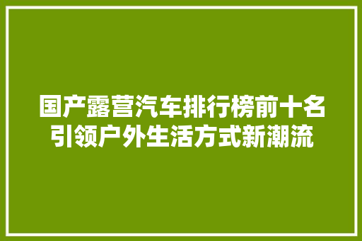 国产露营汽车排行榜前十名引领户外生活方式新潮流
