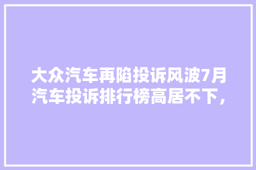 大众汽车再陷投诉风波7月汽车投诉排行榜高居不下，品质问题亟待解决