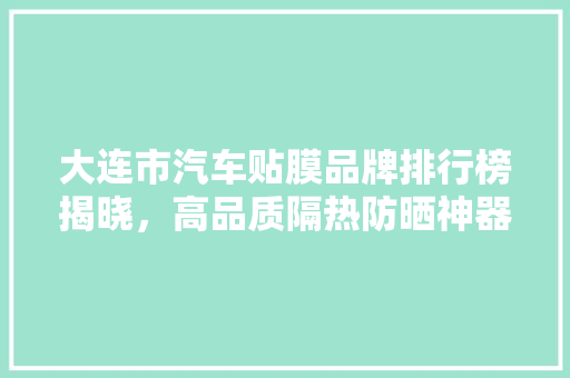 大连市汽车贴膜品牌排行榜揭晓，高品质隔热防晒神器