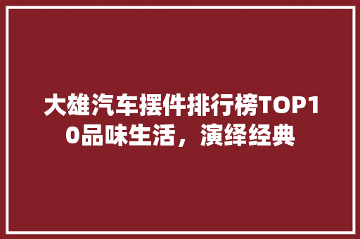 大雄汽车摆件排行榜TOP10品味生活，演绎经典