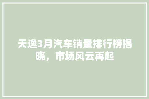 天逸3月汽车销量排行榜揭晓，市场风云再起