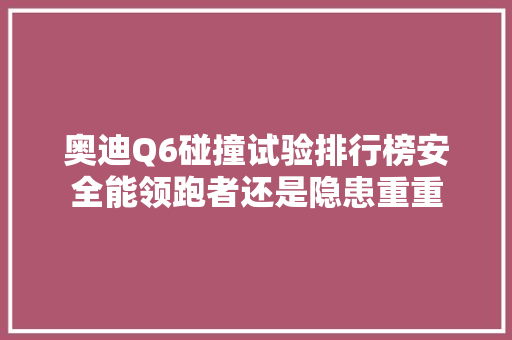 奥迪Q6碰撞试验排行榜安全能领跑者还是隐患重重