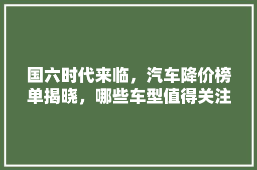 国六时代来临，汽车降价榜单揭晓，哪些车型值得关注
