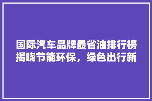 国际汽车品牌最省油排行榜揭晓节能环保，绿色出行新选择
