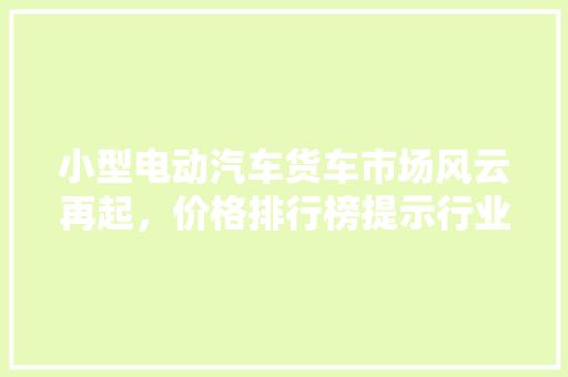 小型电动汽车货车市场风云再起，价格排行榜提示行业新动向