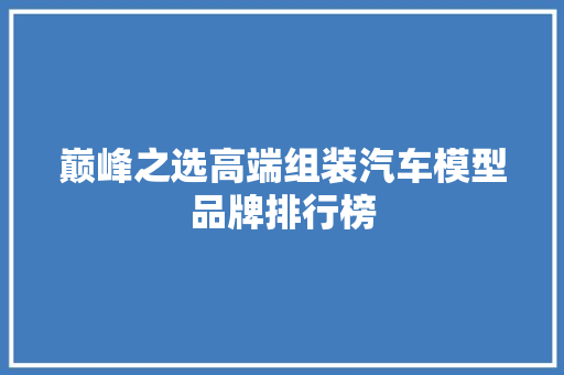 巅峰之选高端组装汽车模型品牌排行榜