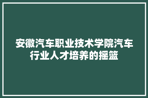 安徽汽车职业技术学院汽车行业人才培养的摇篮