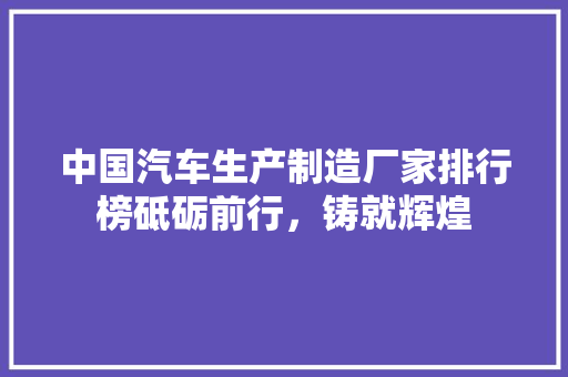 中国汽车生产制造厂家排行榜砥砺前行，铸就辉煌